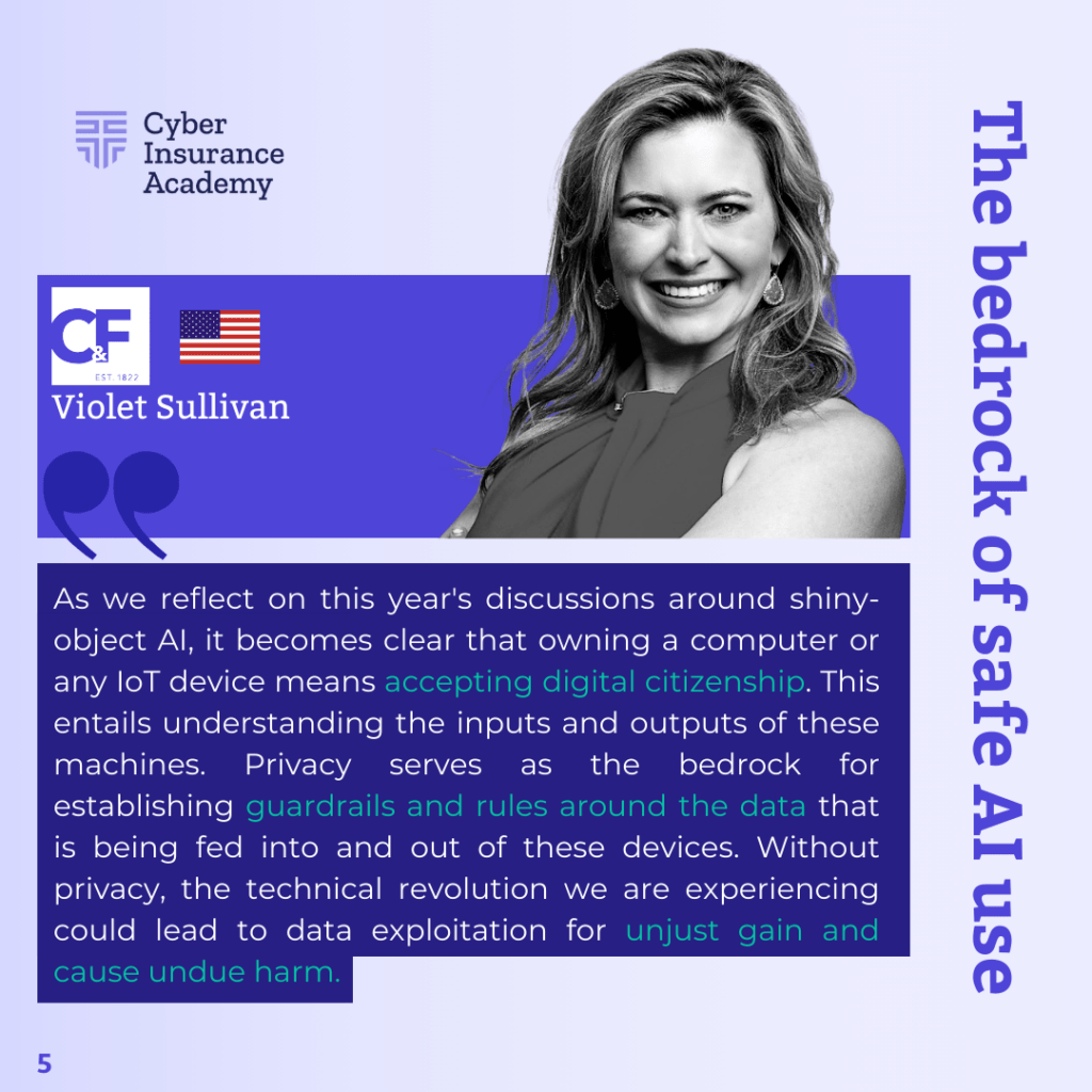 Looking ahead, Violet Sullivan, AVP and Cyber Solutions Team Leader at Crum & Forster, sees AI regulation as a critical next step. "As we embrace AI and the Internet of Things, understanding the data flow in these devices becomes crucial," she emphasized. Sullivan believes that robust privacy regulations will serve as essential guardrails, preventing data exploitation and ensuring responsible use of emerging technologies.